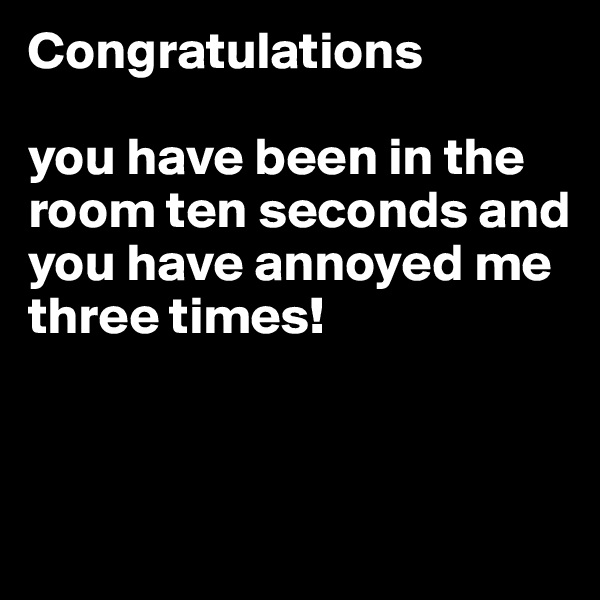 Congratulations 

you have been in the room ten seconds and you have annoyed me three times!



