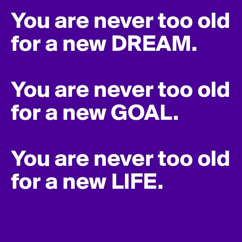 You are never too old for a new DREAM.

You are never too old for a new GOAL.

You are never too old for a new LIFE.
