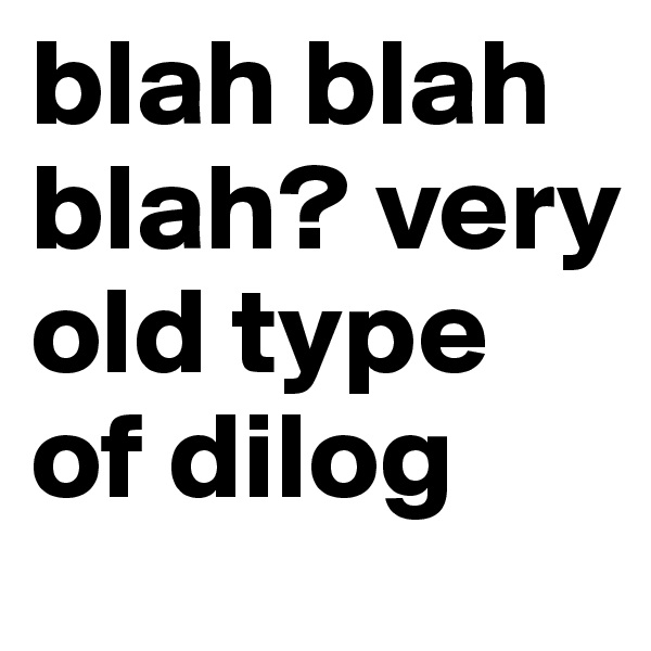 blah blah blah? very old type of dilog