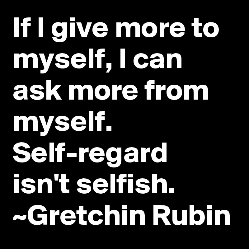 If I give more to myself, I can ask more from myself. Self-regard isn't selfish.
~Gretchin Rubin