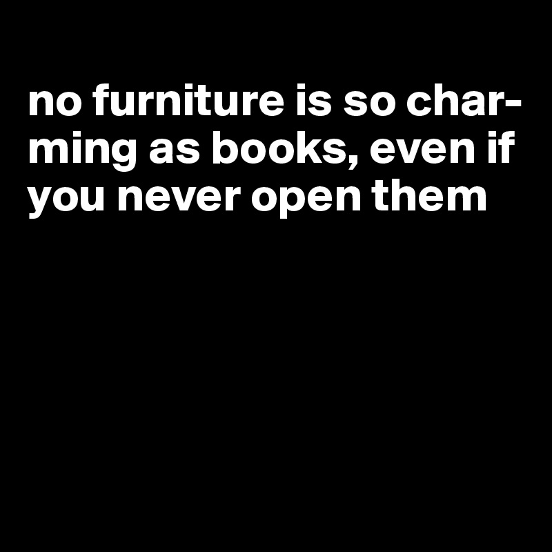 
no furniture is so char-ming as books, even if you never open them





