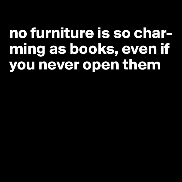 
no furniture is so char-ming as books, even if you never open them





