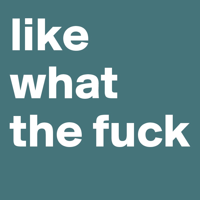 like what the fuck
