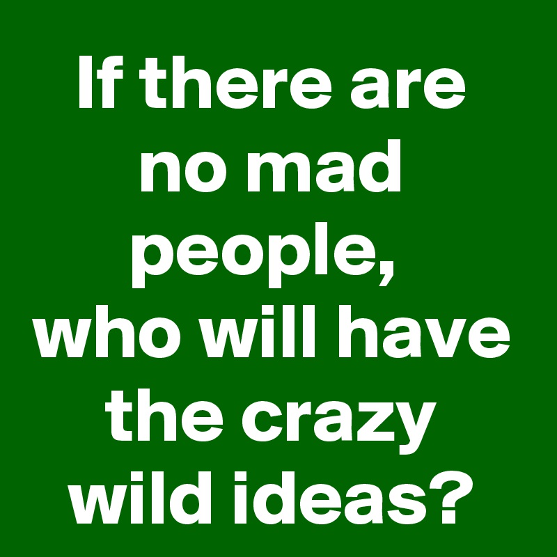 If there are no mad people, 
who will have the crazy wild ideas?