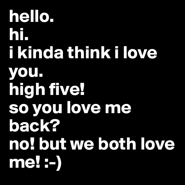hello. 
hi. 
i kinda think i love you. 
high five!
so you love me back?
no! but we both love me! :-)