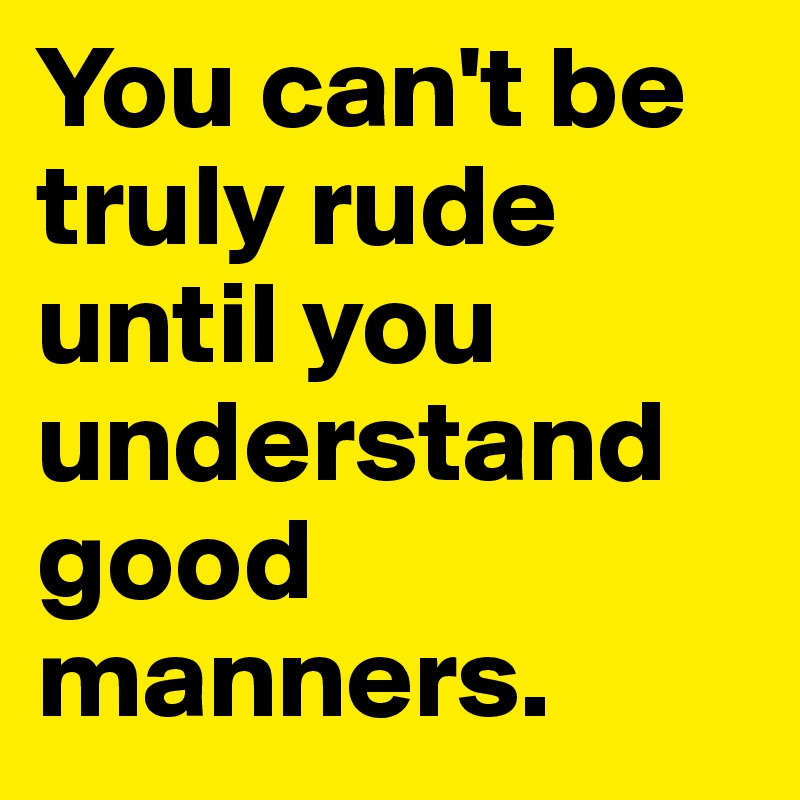 You can't be truly rude until you understand good manners.