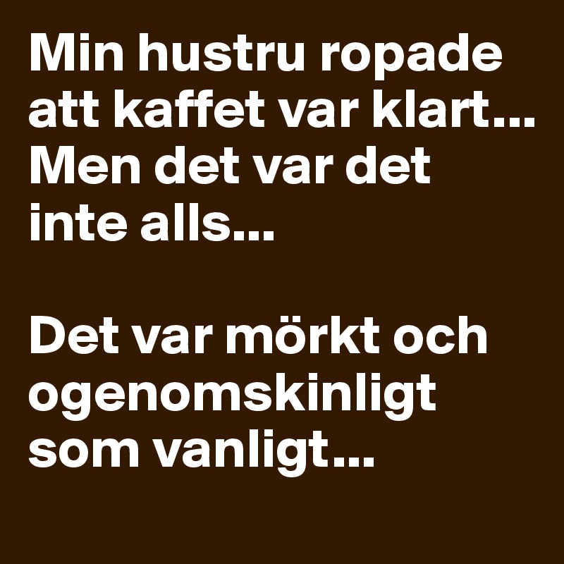 Min hustru ropade att kaffet var klart... 
Men det var det inte alls...

Det var mörkt och ogenomskinligt som vanligt...