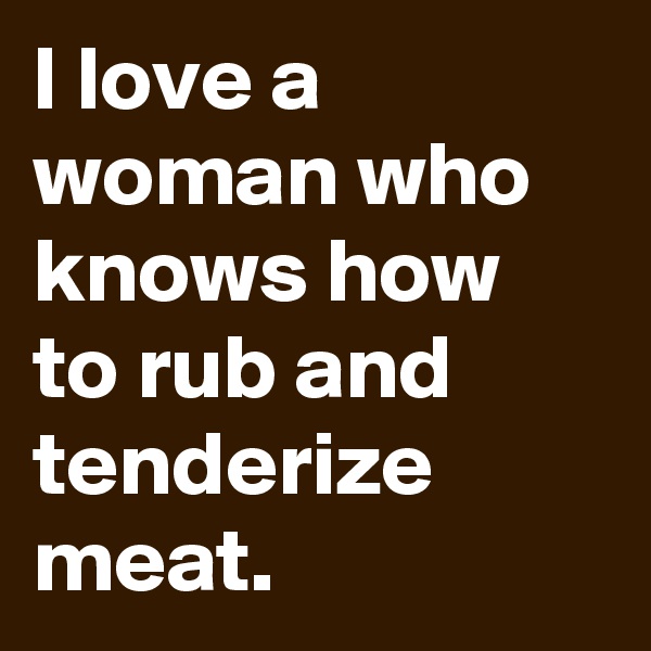 I love a woman who knows how to rub and tenderize meat.