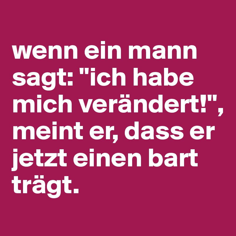 
wenn ein mann sagt: "ich habe mich verändert!", meint er, dass er jetzt einen bart trägt.