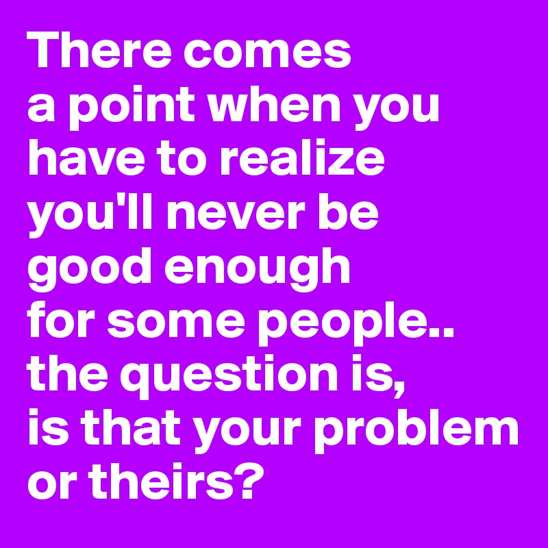 There comes
a point when you have to realize you'll never be
good enough
for some people..
the question is,
is that your problem or theirs?