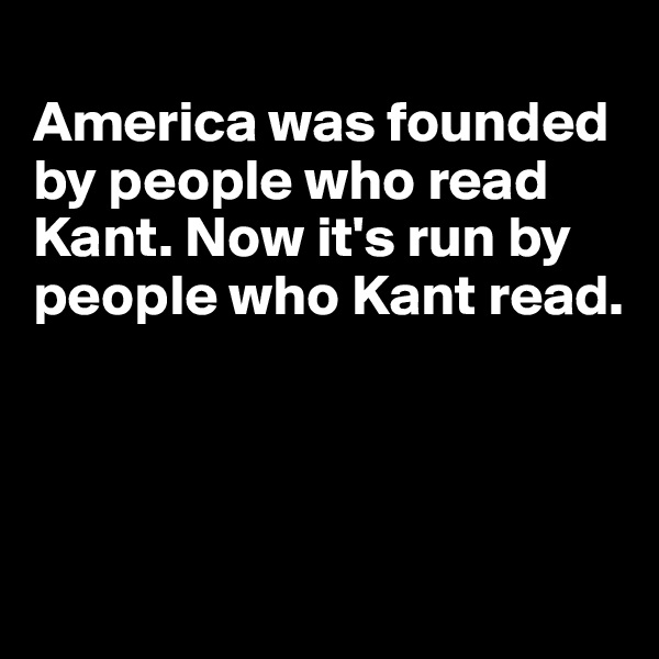 
America was founded by people who read Kant. Now it's run by people who Kant read. 




