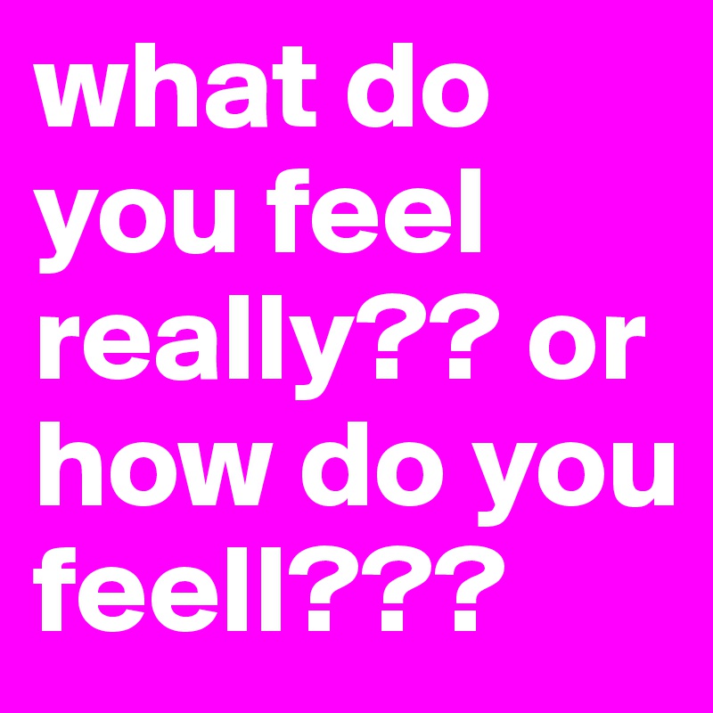 what do you feel really?? or how do you feell??? 