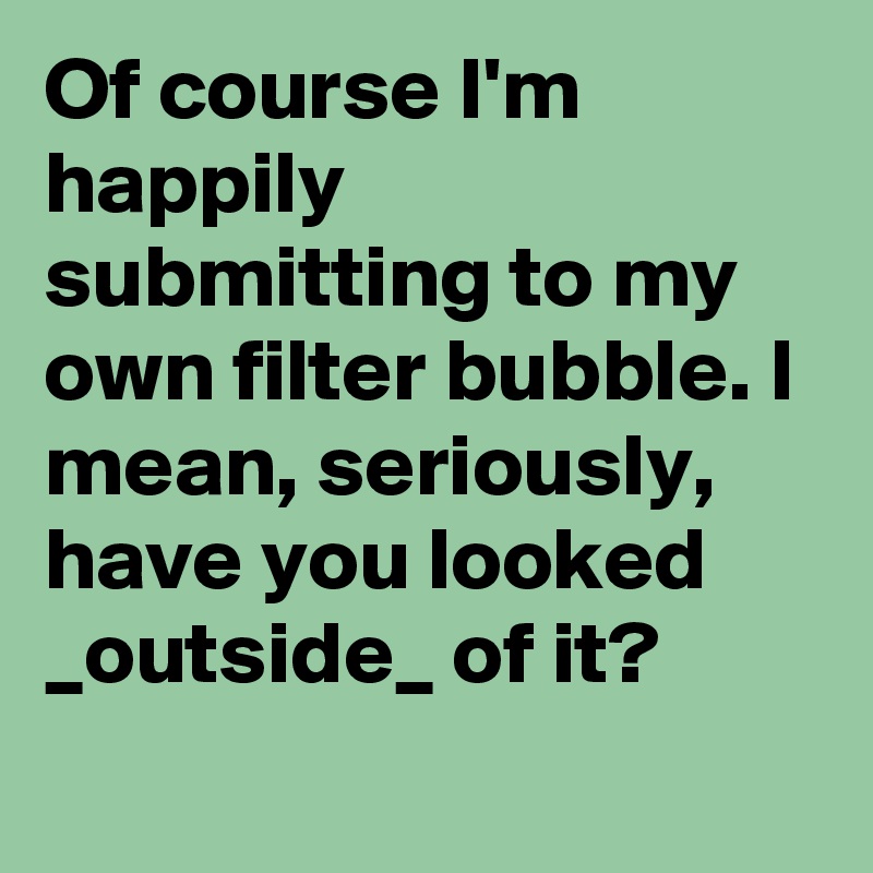 Of course I'm happily submitting to my own filter bubble. I mean, seriously, have you looked _outside_ of it?