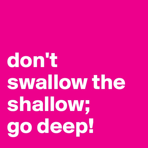 

don't
swallow the
shallow;
go deep!