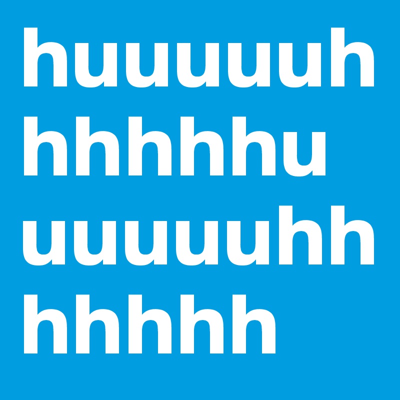 huuuuuhhhhhhuuuuuuhhhhhhh