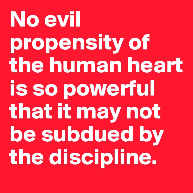 No evil propensity of the human heart is so powerful that it may not be subdued by the discipline.
