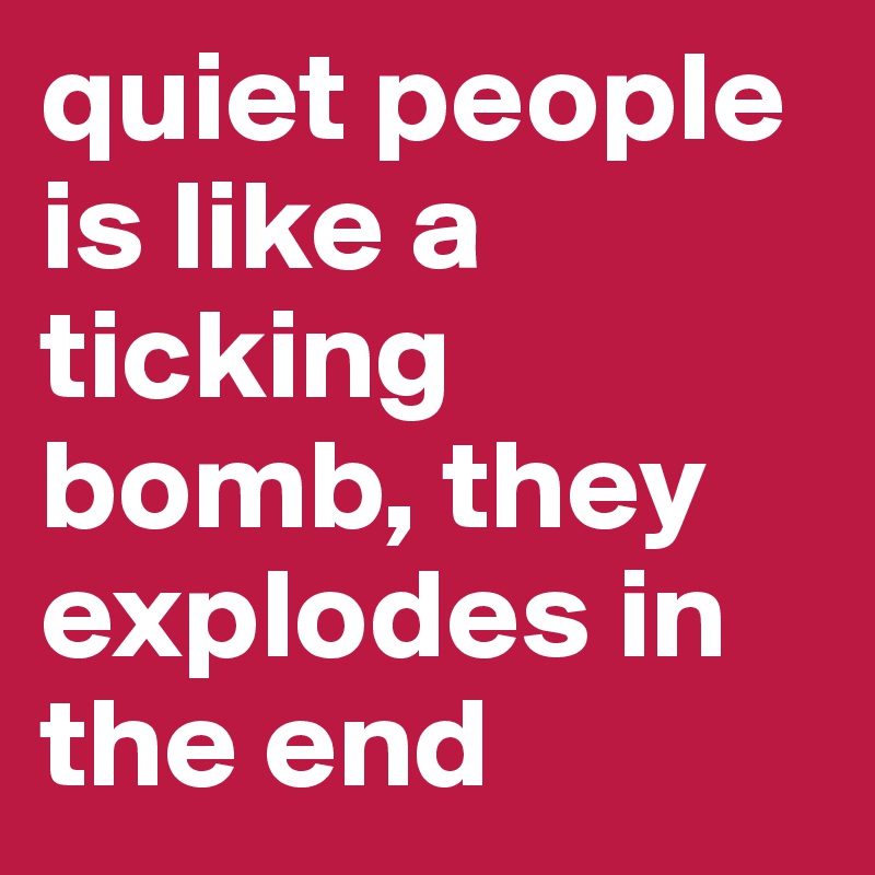 quiet people is like a ticking bomb, they explodes in the end 