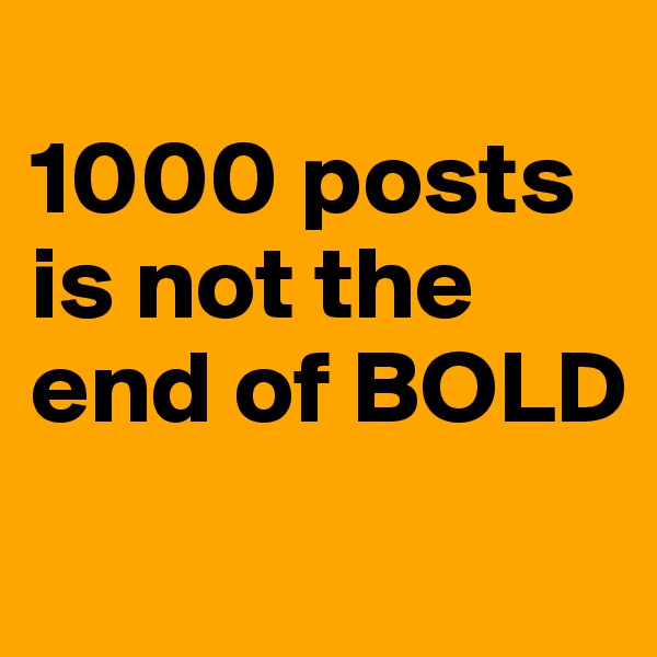 
1000 posts is not the end of BOLD

