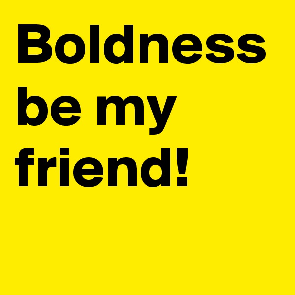 Boldness be my friend!