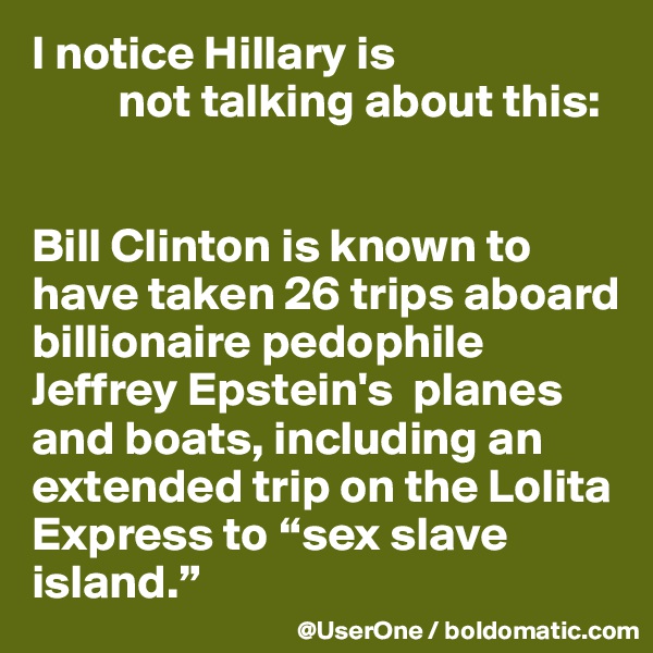 I notice Hillary is
         not talking about this:


Bill Clinton is known to have taken 26 trips aboard billionaire pedophile Jeffrey Epstein's  planes and boats, including an extended trip on the Lolita Express to “sex slave island.”
