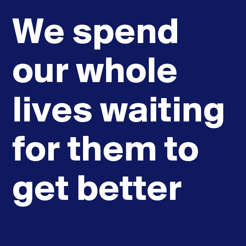 We spend our whole lives waiting for them to get better