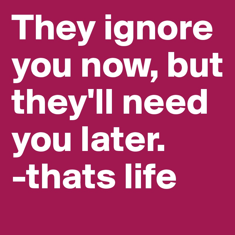 They ignore you now, but they'll need you later.
-thats life