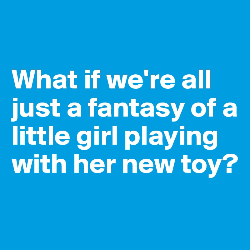 

What if we're all just a fantasy of a little girl playing with her new toy?
