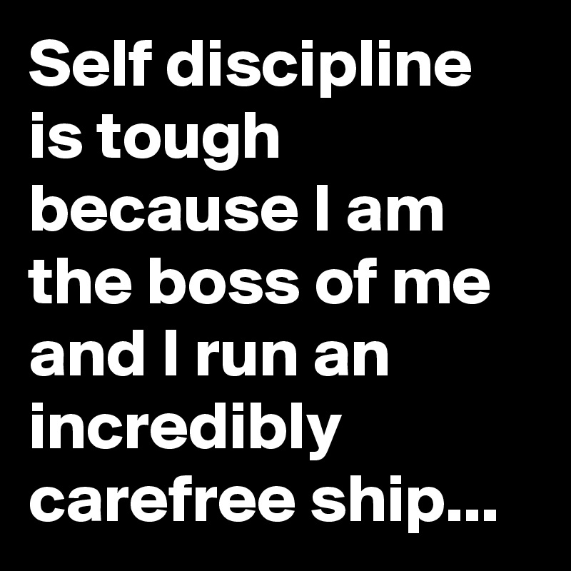 Self discipline is tough because I am the boss of me and I run an incredibly carefree ship...
