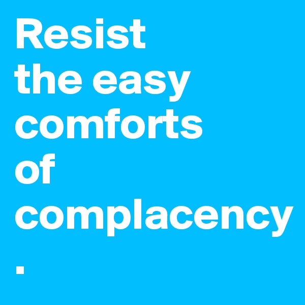 Resist 
the easy comforts 
of complacency.
