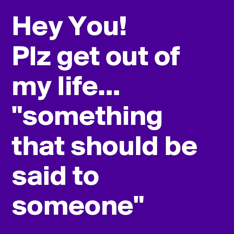 Hey You!
Plz get out of my life...
"something that should be said to someone"