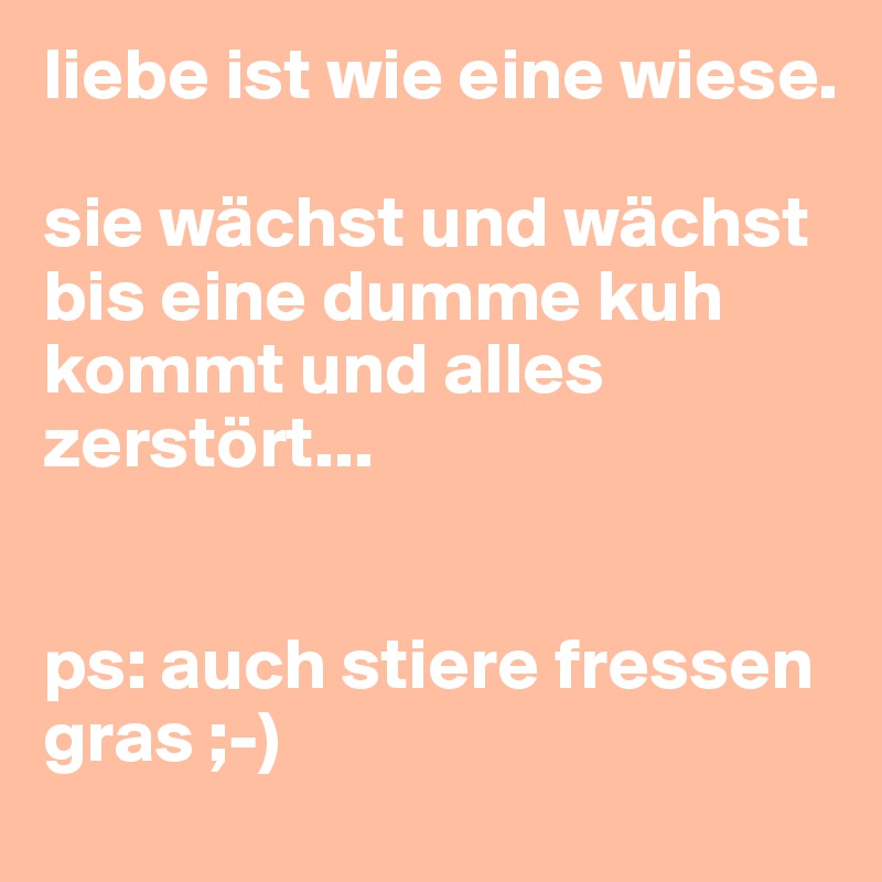 liebe ist wie eine wiese.

sie wächst und wächst bis eine dumme kuh kommt und alles zerstört...


ps: auch stiere fressen gras ;-)