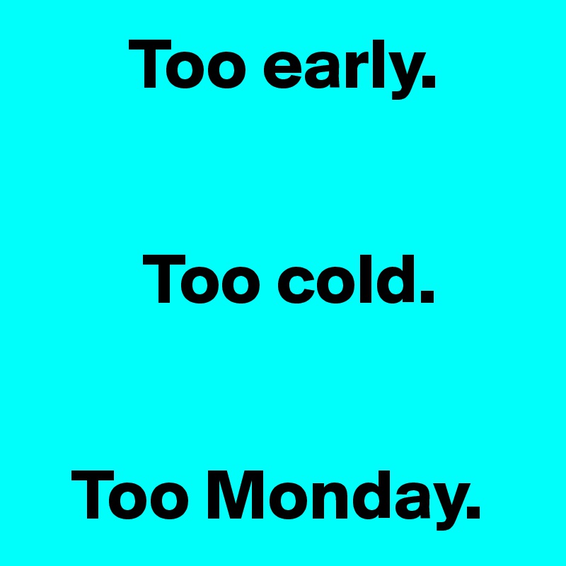        Too early.


        Too cold.


   Too Monday.