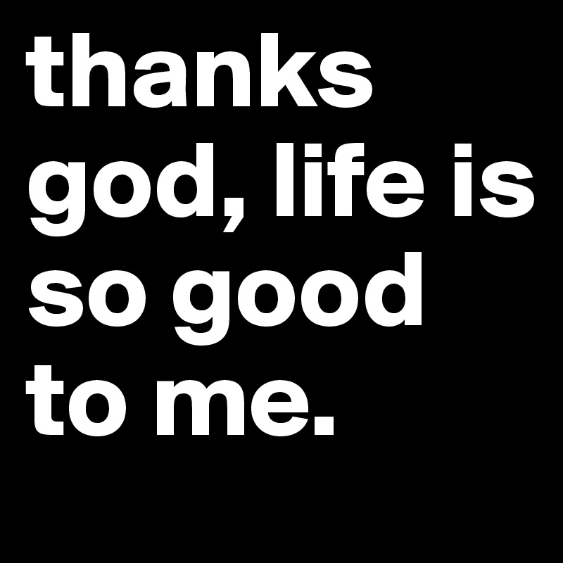 thanks god, life is so good to me.