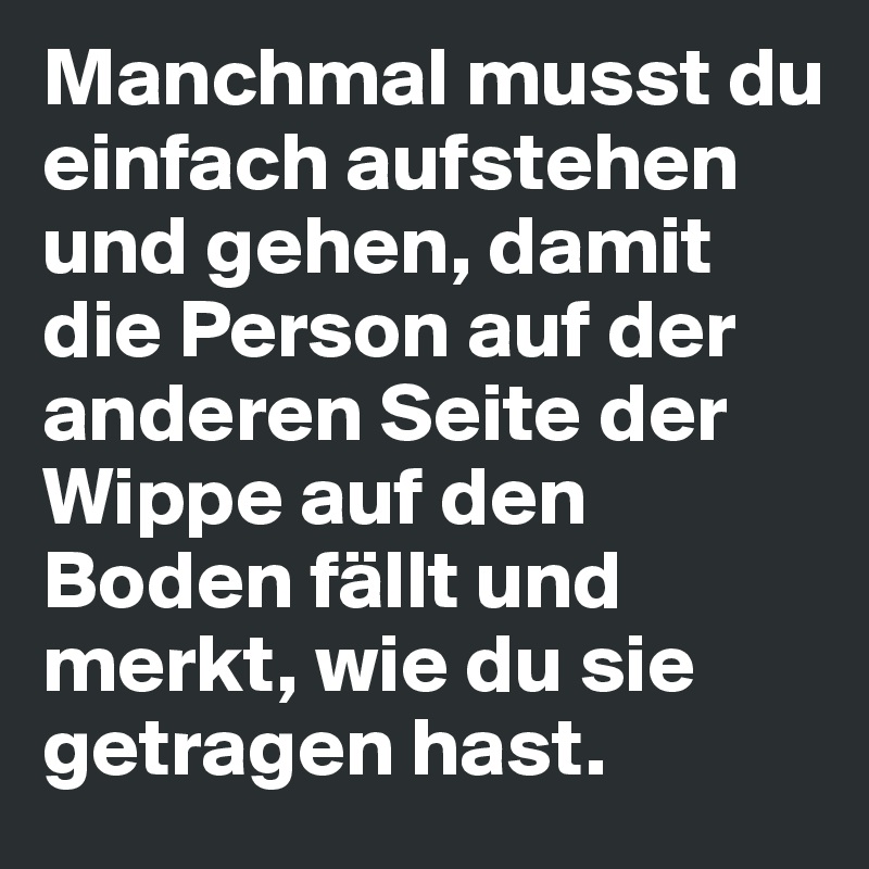 Manchmal musst du einfach aufstehen und gehen, damit die Person auf der anderen Seite der Wippe auf den Boden fällt und merkt, wie du sie getragen hast.