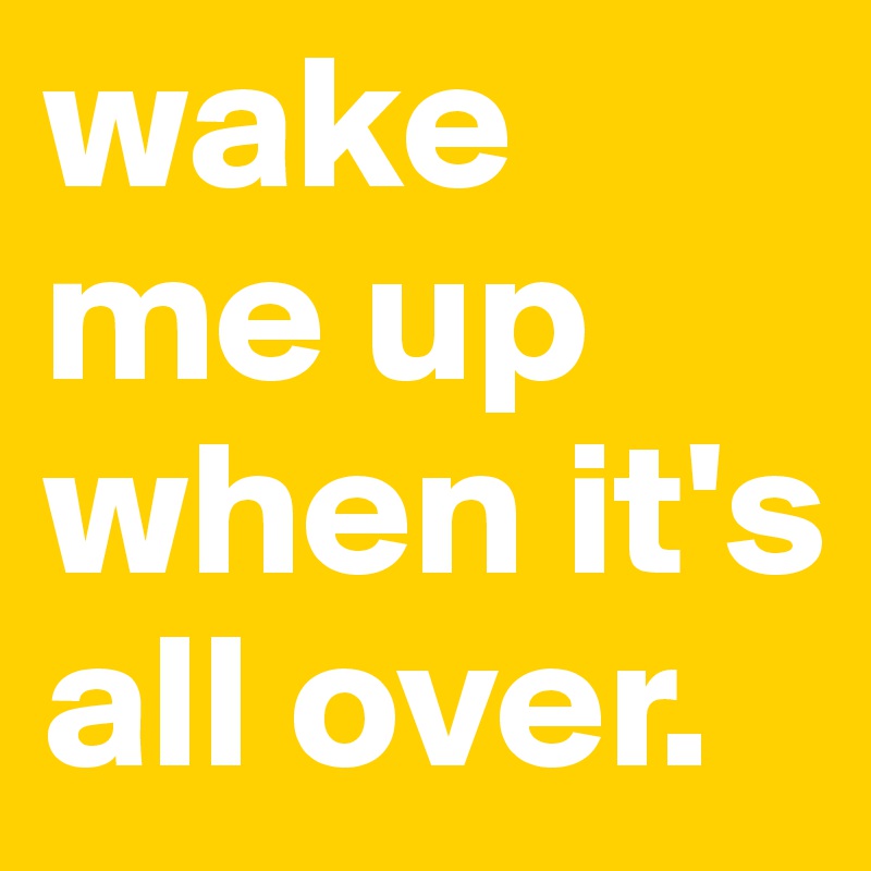 wake me up when it's all over.