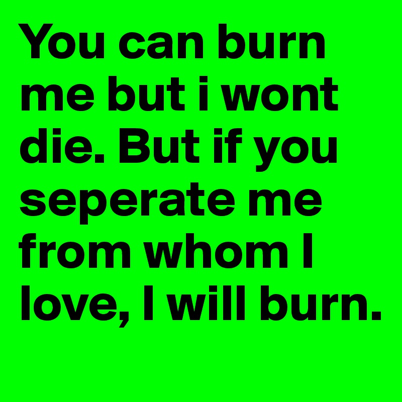 You can burn me but i wont die. But if you seperate me from whom I love, I will burn. 