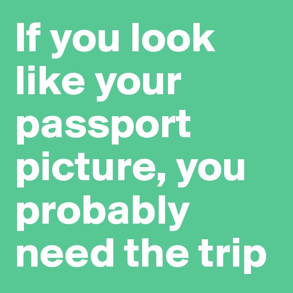If you look like your passport picture, you probably need the trip