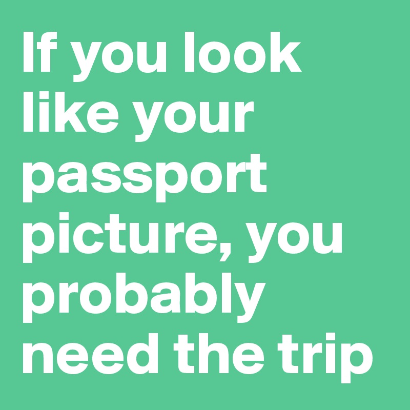If you look like your passport picture, you probably need the trip