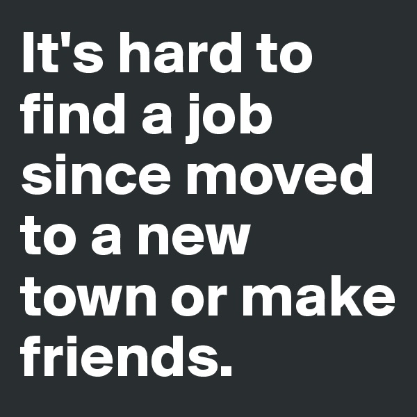 It's hard to find a job since moved to a new town or make friends. 