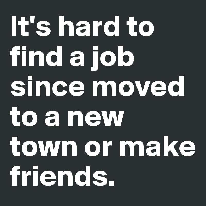 It's hard to find a job since moved to a new town or make friends. 