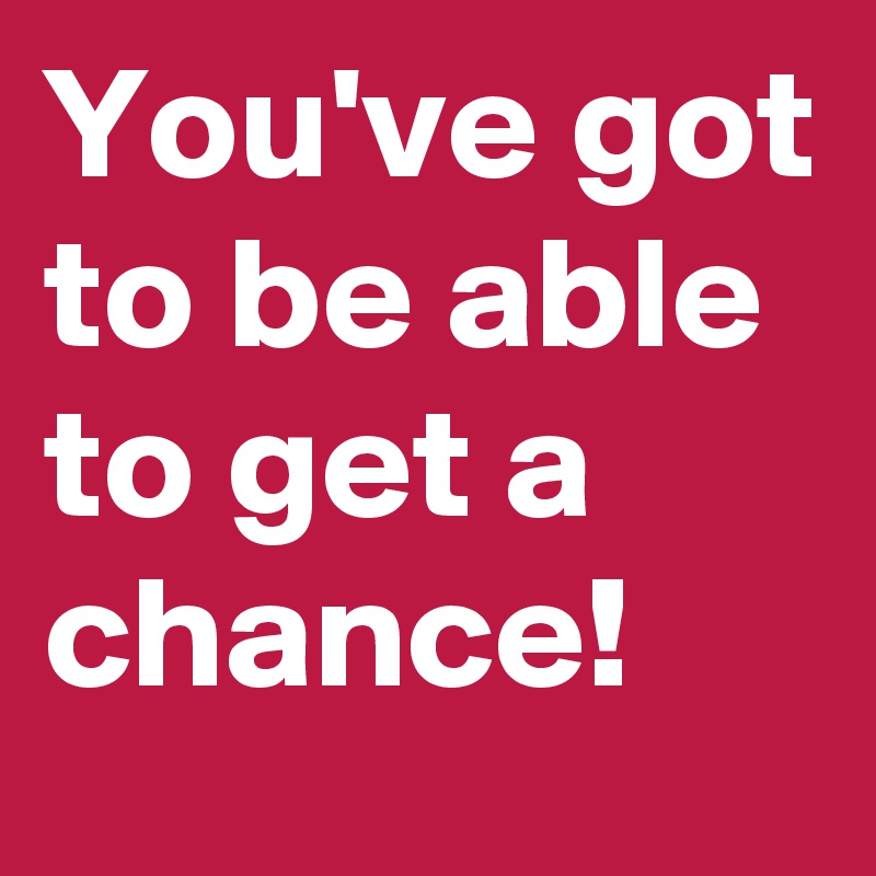 You've got to be able to get a chance! 