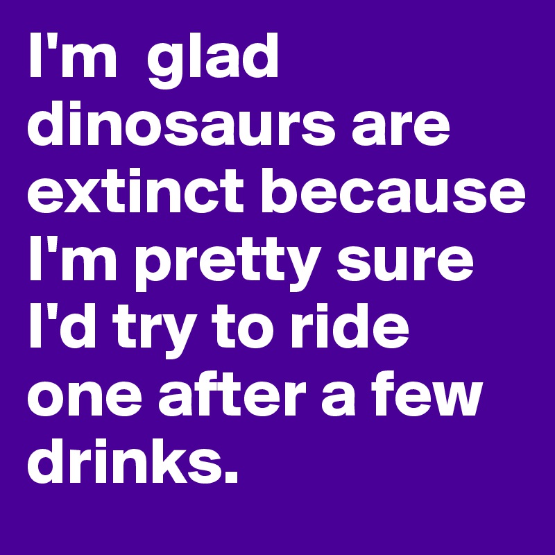 I'm  glad dinosaurs are extinct because I'm pretty sure I'd try to ride one after a few drinks.