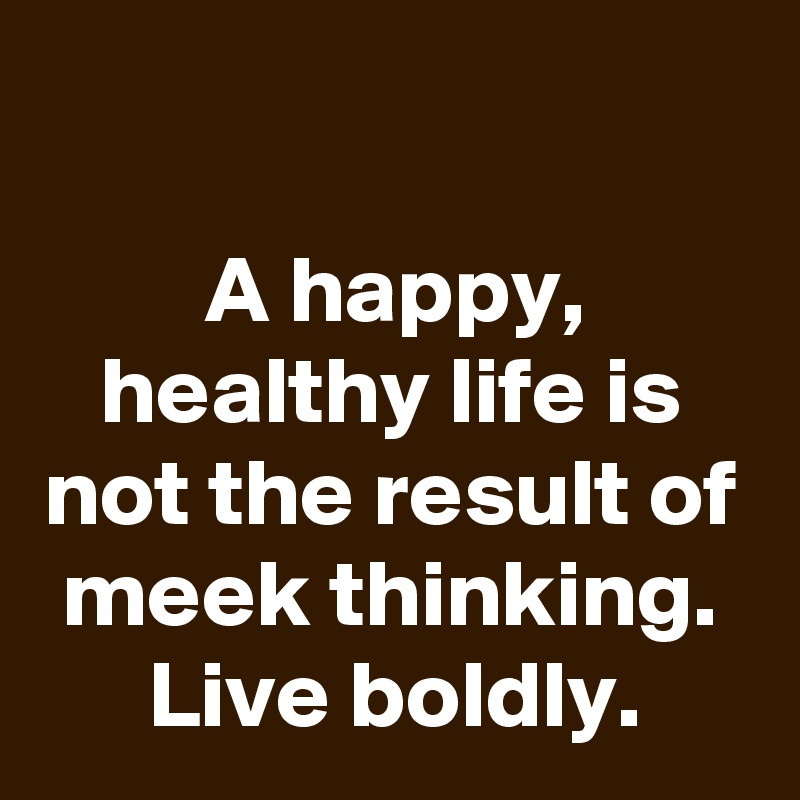 

A happy, healthy life is not the result of meek thinking. Live boldly.