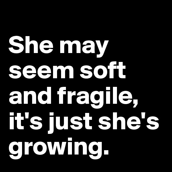 
She may seem soft and fragile, it's just she's growing.