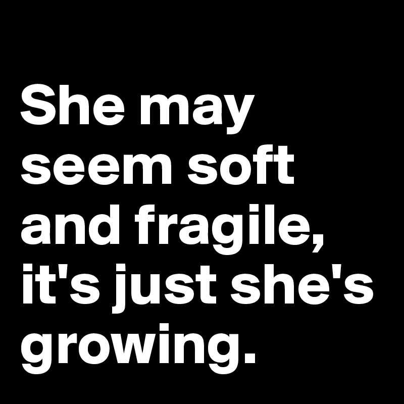 
She may seem soft and fragile, it's just she's growing.