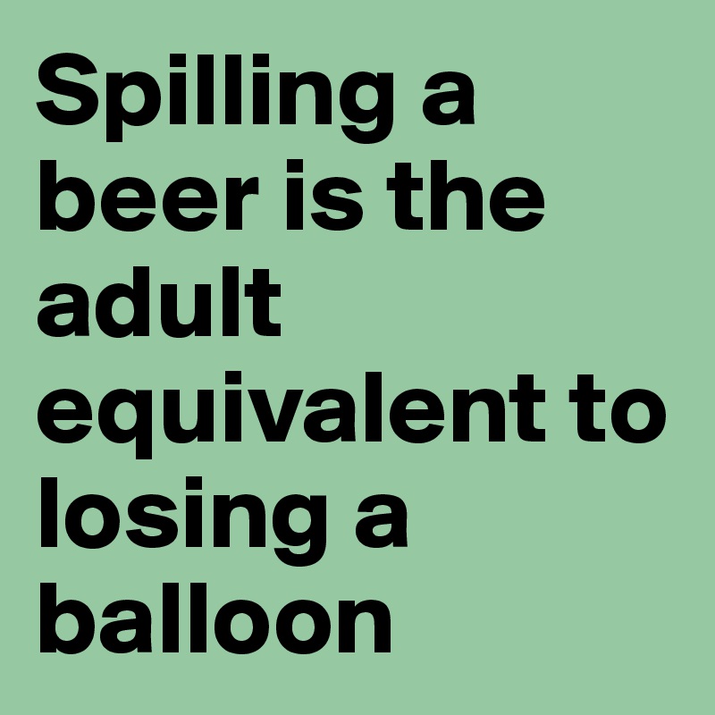Spilling a beer is the adult equivalent to losing a balloon