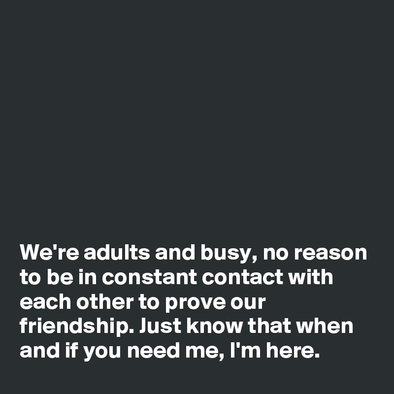 








We're adults and busy, no reason to be in constant contact with each other to prove our friendship. Just know that when and if you need me, I'm here.