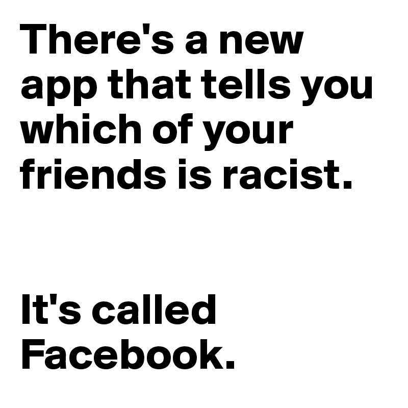 There's a new app that tells you which of your friends is racist. 


It's called Facebook. 