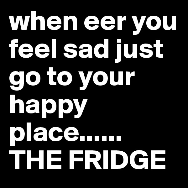 when eer you feel sad just go to your happy place......          THE FRIDGE