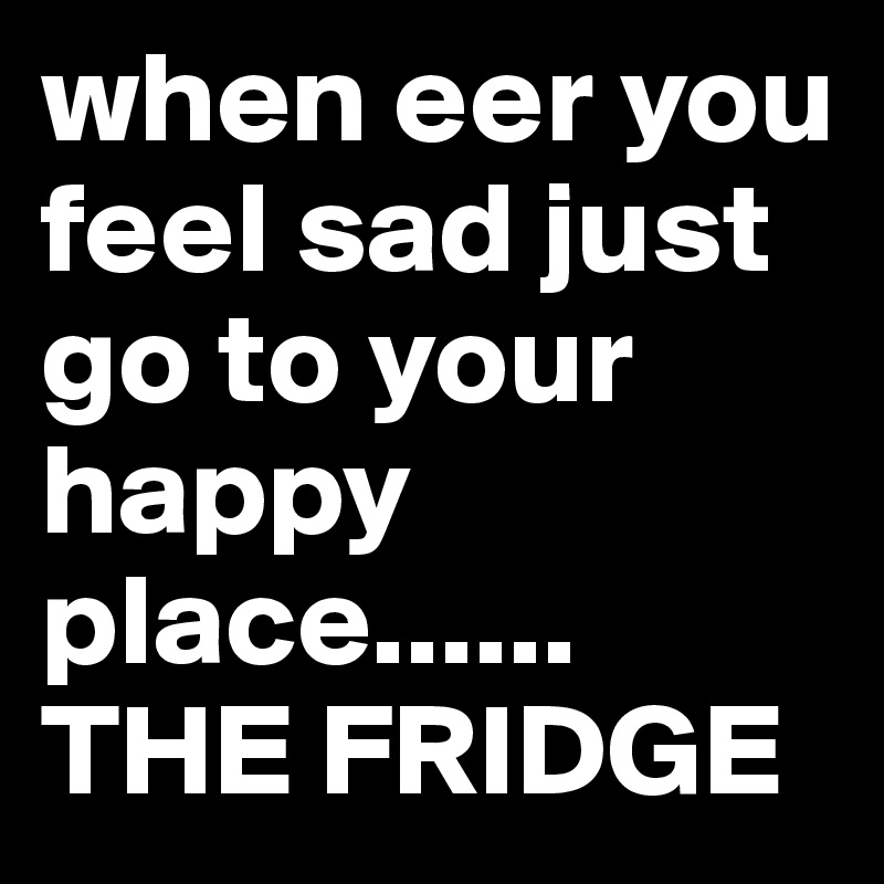 when eer you feel sad just go to your happy place......          THE FRIDGE